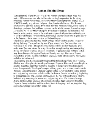 Roman Empire Essay
During the time of (31 B.C.E 476 C.E) the Roman Empire had been ruled by a
series of Roman emperors who had been increasingly dependent for the highly
structured state of bureaucracy. The Gupta/Maurya during the time of (320 B.C.E
520 C.E.) was by way of imperial power based on family lineage. The Roman
heartland was centered in Italy. Even after Italy had been conquered, it still stayed at
that single peninsula that had been bounded by the Mediterranean Sea and the Alps
Mountains. As for the Maurya Empire, it was located in India, but the empire was
brought to its greatest extent in the northwest region of Afghanistan and to the east
of the Bay of Bengal. For some time, the Maurya Empire was also to its great power
in the Deccan... Show more content on Helpwriting.net ...
The Romans greatest defeat had been Carthage which was the greatest sea power
during their day. Their philosophy was, if you want to be a free man, then you
will serve in the army . This philosophy increased their military because a great
majority of free men joined the army. Rome had let regions they were conquering
decide on whether to create alliances with them, or get conquered by them. Either
way Rome became the biggest Empire of that day and age. Since their Empire
expanded so greatly, their knowledge of language, trade, administrative power, and
tools had spread as well.
Thus creating a unified language throughout the Roman Empire and other regions,
this had also taken place for the Gupta/Mauryan Empires. Since the Roman Empire s
greatest threat had been their military a majority of the power within the Empire
came from generals. The Gupta/Mauryan military power was not as extensive as the
Romans. During the rule of Chandra Gupta I he had slowly started to form a control
over neighboring territories in India unlike the Roman Empire immediately beginning
to conquer regions. The Muaryan Empire, under the rule of Chandragupta Maurya
had used hegemony to gain power over neighboring areas. For both the Maurya
/Gupta Empires, their language of communication had been Sanskrit within their
Empires. Every individual had learned the Sanskrit language, and not long after they
also had developed Sanskrit law codes. For
 