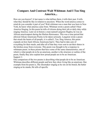 Compare And Contrast Walt Whitman And I Too Sing
America...
How are you known? A last name is what defines them, it tells their past. It tells
what they should be like in relation to ancestors. When the word amerca comes to
mind do you consider it part of you? Walt whitman was a man that was born in New
York, he knew what america came from. Whitman wrote a poem called I Hear
America Singing. In this poem he tells of citizens doing their job or daily duty while
singing America. Later on in history a man named Langston Hughes, he was an
African americanpoet during the Harlem Renissance. This was a time period that
allowed Afican Americans Poetry to be taken seriously. Langston wrote a poem
that struck the hearts of all people, it is called I, Too, Sing Amerca, this poem
expands on how hard Africna Americans had it. They had to take care of
everything for their meals, and after all of that they were sent to eat their shares in
the kitchen away from everyone. This poem was thought to be a response to
whitmans poem. in these poems that have some of the same characteristics, one of
which is what people do to be an american, another is the structure or outline of the
poem, finally they also explain how proud people are to be an American.
Support 1:
One comparison of the two poems is describing what people do to be an American.
Whitman describes different people and how they show living like an american. One
example from his poem is, The shoemaker singing as he sits on his bench, the hatter
singing as he stands, He tells of specific
 