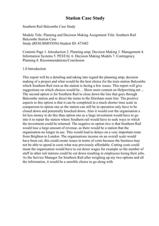Station Case Study
Southern Rail Balcombe Case Study
Module Title: Planning and Decision Making Assignment Title: Southern Rail
Balcombe Station Case
Study (RESUBMITION) Student ID: 473482
Contents Page 1. Introduction 2. Planning amp; Decision Making 3. Management 4.
Information Systems 5. PESTAL 6. Decision Making Models 7. Contingency
Planning 8. Recommendations/Conclusion
1.0 Introduction
This report will be a detailing and taking into regard the planning amp; decision
making of a project and what would be the best choice for the train station Balcombe
which Southern Rail own as the station is facing a few issues. This report will give
suggestions on which choices would be ... Show more content on Helpwriting.net ...
The second option is for Southern Rail to close down the line that goes through
Balcombe station and re direct the trains to the Horsham main line. The positive
aspects to this option is that it can be completed in a much shorter time scale in
comparison to option one as the station can still be in operation only have to be
closed down and potentially knocked down. Also it would cost the organisation a
lot less money to do this than option one as a large investment would have to go
into it to repair the station where Southern rail would have to seek ways in which
the investment could be returned. The negative to option two is that Southern Rail
would lose a large amount of revenue, as there would be a station that the
organisation no longer in use. This would lead to delays on a very important route
from Brighton to London. The organisations income on an overall scale would
have been cut, this could create issues in terms of costs because the business may
not be able to spend in costs what was previously affordable. Cutting costs could
mean the organisation would have to cut down wages for example so the number of
staff in other rail stations could be cut down resulting in employees losing their jobs.
As the Service Manager for Southern Rail after weighing up my two options and all
the information, it would be a sensible choice to go along with
 
