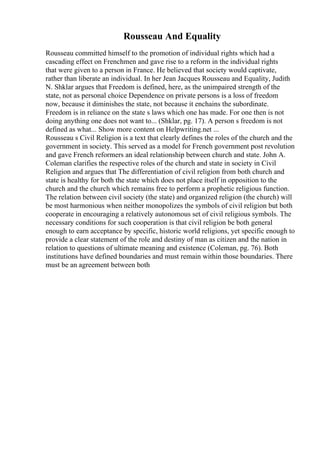 Rousseau And Equality
Rousseau committed himself to the promotion of individual rights which had a
cascading effect on Frenchmen and gave rise to a reform in the individual rights
that were given to a person in France. He believed that society would captivate,
rather than liberate an individual. In her Jean Jacques Rousseau and Equality, Judith
N. Shklar argues that Freedom is defined, here, as the unimpaired strength of the
state, not as personal choice Dependence on private persons is a loss of freedom
now, because it diminishes the state, not because it enchains the subordinate.
Freedom is in reliance on the state s laws which one has made. For one then is not
doing anything one does not want to... (Shklar, pg. 17). A person s freedom is not
defined as what... Show more content on Helpwriting.net ...
Rousseau s Civil Religion is a text that clearly defines the roles of the church and the
government in society. This served as a model for French government post revolution
and gave French reformers an ideal relationship between church and state. John A.
Coleman clarifies the respective roles of the church and state in society in Civil
Religion and argues that The differentiation of civil religion from both church and
state is healthy for both the state which does not place itself in opposition to the
church and the church which remains free to perform a prophetic religious function.
The relation between civil society (the state) and organized religion (the church) will
be most harmonious when neither monopolizes the symbols of civil religion but both
cooperate in encouraging a relatively autonomous set of civil religious symbols. The
necessary conditions for such cooperation is that civil religion be both general
enough to earn acceptance by specific, historic world religions, yet specific enough to
provide a clear statement of the role and destiny of man as citizen and the nation in
relation to questions of ultimate meaning and existence (Coleman, pg. 76). Both
institutions have defined boundaries and must remain within those boundaries. There
must be an agreement between both
 