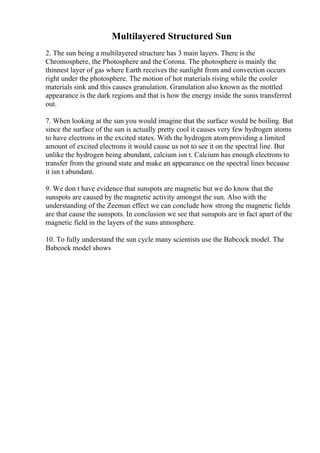 Multilayered Structured Sun
2. The sun being a multilayered structure has 3 main layers. There is the
Chromosphere, the Photosphere and the Corona. The photosphere is mainly the
thinnest layer of gas where Earth receives the sunlight from and convection occurs
right under the photosphere. The motion of hot materials rising while the cooler
materials sink and this causes granulation. Granulation also known as the mottled
appearance is the dark regions and that is how the energy inside the sunis transferred
out.
7. When looking at the sun you would imagine that the surface would be boiling. But
since the surface of the sun is actually pretty cool it causes very few hydrogen atoms
to have electrons in the excited states. With the hydrogen atom providing a limited
amount of excited electrons it would cause us not to see it on the spectral line. But
unlike the hydrogen being abundant, calcium isn t. Calcium has enough electrons to
transfer from the ground state and make an appearance on the spectral lines because
it isn t abundant.
9. We don t have evidence that sunspots are magnetic but we do know that the
sunspots are caused by the magnetic activity amongst the sun. Also with the
understanding of the Zeeman effect we can conclude how strong the magnetic fields
are that cause the sunspots. In conclusion we see that sunspots are in fact apart of the
magnetic field in the layers of the suns atmosphere.
10. To fully understand the sun cycle many scientists use the Babcock model. The
Babcock model shows
 