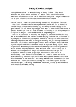 Duddy Kravitz Analysis
Throughout the novel, The Apprenticeship of Duddy Kravitz, Duddy makes
decisions that overall define who he is as a person. These actions show that at
times he is moral and his actions can be considered to be good. Though what he does
can be good, it can also be considered to be quite immoral or bad.
First off some of Duddy s actions were very immoral and only did bad for others.
Duddy shows himself at times as an unsympathetic person that will do his best to
take advantage of others while avoiding any moral responsibility. Duddy is on a
quest for land and will not let anything get in his way. As a result of this he decides to
give his friend Virgil a job as a truck driver for his company. Virgil being epileptic is
at high risk of danger ... Show more content on Helpwriting.net ...
Duddy can be considered an underdog that is trying to achieve something that may
just be handed to others that are on a different playing field then him. In the novel he
is just trying to even out the playing field for himself. Though this does not account
for everything Duddy has done, it does give reasoning and justifiability to some of
his actions. Duddy shows his concept of fairness when talking to Calder, as Calder
explains why he thinks Duddy s brother should be expelled. Duddy says to Calder,
Maybe he did. But he s a poor boy and he never met up with ladies and gentlemen
before. Present company expected (198). He comes from a Jewish family and at
the time Jewish people would not get the same treatment as others got. For
example the land Duddy ends up getting at the end of the novel had to be
purchased by Yvette. This was because of the fact Duddy is Jewish and relates
back to him being the underdog in the situation. Duddy thinks about what it would
have been like if he was born into a rich family. I m a failure. All I needed was to be
born rich. All I needed was money in the crip and I would have grown up such a
fine, lovable guy (310). Duddy feels that his actions are justified by the fact that he
is on the lower end of the playing
 