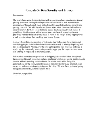 Analysis On Data Security And Privacy
Introduction
The goal of our research paper is to provide a concise analysis on data security and
privacy protection issues pertaining to data and databases as well as the current
advancement/ breakthrough made and achieved in regards to database security and
privacy concerns. We will also discuss in this paper some current solutions in the
security market. First, we looked at the a trusted database model which makes it
possible to shield database with absolute secrecy to benefit trusted equipment
presented on the side of server and made to work at the charge of any cryptography
which permits private data handling on a simple device.
Also, we looked into the problem of Enterprise Search Engines, How it gives out
detailed aggregate information about the enterprise which is a bridge in privacy and
this is a big concern. Also review the new technique that was proposed and used in
analyzing the problem by suppressing sensitive aggregate for enterprise search and
still keeping it originality in answering users.
We will use another technique which is encrypting data with different encryption
keys assigned to each group this makes a challenge which is we would like to execute
queries without revealing information on the server mean while doing less
computations on the client, some techniques minimize the revealed information on
the server and amount of computations on the client. We also focus on investigating
the operational model, database use in Rails.
Therefore, we provide
 