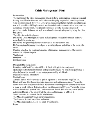 Crisis Management Plan
Introduction
The purpose of the crisis management plan is to have an immediate response prepared
for any possible situation that undermines the integrity, reputation, or misrepresents
what Dominos stands for (Freeo). The crisis management plan includes the objectives
that will be achieved if implemented, the intended crisis communication plan, and our
designated spokesperson. The plan also includes specific media policies and
procedures to be followed, as well as a schedule for reviewing and updating the plan.
Objectives
The objectives of this plan are:
Define the Crisis Management team, including their contact information and how
they should be contacted.
Define the designated spokesperson as well as his/her contact info
Define media policies and procedures to avoid confusion and delay in the event of a
crisis.
Create a schedule for continual updating of the crises management ... Show more
content on Helpwriting.net ...
Werthauser
(xxx)xxx xxxx
(xxx)xxx xxxx
Designated Spokesperson:
President and Chief Executive Officer J. Patrick Doyle is the designated
spokesperson to share information and updates to media. No one else is permitted to
share information on such events unless permitted by Mr. Doyle.
Media Policies and Procedures
Media Center
A media center will be created to gather reporters as well as set a stage for Mr.
Doyle and Mrs. Werthauser to make statements and address questions. The media
center must be a reasonable distance from the crisis management team to allow them
a place to work without distraction from outside personnel (Freeo). The media center
will be determined by the Crisis Communication Team. The selected center will be
determined based of the severity of the crisis and the needs to address it.
Some locations to consider for the media center:
The Main Conference Center for large audiences.
The Cascade Room for medium audiences.
The Main Presentation Room for small presentations.
Press
 