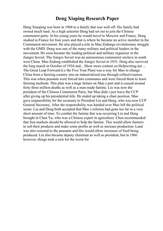 Deng Xiaping Research Paper
Deng Xiaoping was born in 1904 to a family that was well off. His family had
owned much land. As a high schooler Deng had set out to join the Chinese
communist party. In his young years he would travel to Moscow and France. Deng
studied in France for four years and that is where he became an active member in the
Communist movement. He also played a role in Mao Zedongs revolutionary struggle
with the GMD. Deng was one of the many military and political leaders in the
movement. He soon became the leading political and military organizer in the
Jiangxi Soviet. The Jiangxi Soviet was an autonomous communist enclave in south
west China. Mao Zedong established the Jiangxi Soviet in 1931. Deng also survived
the long march in October of 1934 and... Show more content on Helpwriting.net ...
The Great Leap Forward (i.e the Five Year Plan) was a way for Mao to change
China from a farming country into an industrialized one through collectivisation.
This was when peasants were forced into communes and were forced them to learn
farming methods. This plan was a huge failure on Mao s part and it caused around
forty three million deaths as well as a man made famine. Liu was now the
president of the Chinese Communist Party, but Mao didn t just leave the CCP
after giving up his presidential title. He ended up taking a chair position. Mao
gave responsibility for the economy to President Liu and Deng, who was now CCP
General Secretary. After the responsibility was handed over Mao left the political
scene. Liu and Deng both accepted that Mao s reforms had gone too far in a very
short amount of time. To combat the famine that was occurring Liu and Deng
brought in Chen Yu, who was a Chinese expert in agriculture. Chen recommended
that free markets should be allowed to help the famine. This would allow farmers
to sell their products and make some profits as well as increase production. Land
was also restored to the peasants and this would allow increases of food being
produced. Liu also became deputy chairman as well as president, but in 1966
however, things took a turn for the worst for
 