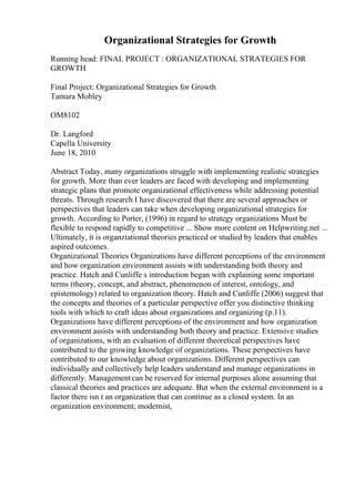 Organizational Strategies for Growth
Running head: FINAL PROJECT : ORGANIZATIONAL STRATEGIES FOR
GROWTH
Final Project: Organizational Strategies for Growth
Tamara Mobley
OM8102
Dr. Langford
Capella University
June 18, 2010
Abstract Today, many organizations struggle with implementing realistic strategies
for growth. More than ever leaders are faced with developing and implementing
strategic plans that promote organizational effectiveness while addressing potential
threats. Through research I have discovered that there are several approaches or
perspectives that leaders can take when developing organizational strategies for
growth. According to Porter, (1996) in regard to strategy organizations Must be
flexible to respond rapidly to competitive ... Show more content on Helpwriting.net ...
Ultimately, it is organziational theories practiced or studied by leaders that enables
aspired outcomes.
Organizational Theories Organizations have different perceptions of the environment
and how organization environment assists with understanding both theory and
practice. Hatch and Cunliffe s introduction began with explaining some important
terms (theory, concept, and abstract, phenomenon of interest, ontology, and
epistemology) related to organization theory. Hatch and Cunliffe (2006) suggest that
the concepts and theories of a particular perspective offer you distinctive thinking
tools with which to craft ideas about organizations and organizing (p.11).
Organizations have different perceptions of the environment and how organization
environment assists with understanding both theory and practice. Extensive studies
of organizations, with an evaluation of different theoretical perspectives have
contributed to the growing knowledge of organizations. These perspectives have
contributed to our knowledge about organizations. Different perspectives can
individually and collectively help leaders understand and manage organizations in
differently. Managementcan be reserved for internal purposes alone assuming that
classical theories and practices are adequate. But when the external environment is a
factor there isn t an organization that can continue as a closed system. In an
organization environment; modernist,
 