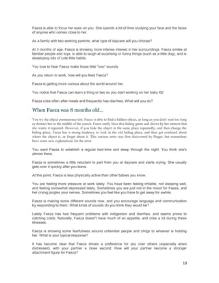 Faeza is able to focus her eyes on you. She spends a lot of time studying your face and the faces
of anyone who comes close to her.

As a family with two working parents, what type of daycare will you choose?

At 3 months of age, Faeza is showing more intense interest in her surroundings. Faeza smiles at
familiar people and toys, is able to laugh at surprising or funny things (such as a little dog), and is
developing lots of cute little habits.

You love to hear Faeza make those little "ooo" sounds.

As you return to work, how will you feed Faeza?

Faeza is getting more curious about the world around her.

You notice that Faeza can learn a thing or two so you start working on her baby IQ!

Faeza cries often after meals and frequently has diarrhea. What will you do?

When Faeza was 8 months old...
You try the object permanence test. Faeza is able to find a hidden object, as long as you don't wait too long
or distract her in the middle of the search. Faeza really likes this hiding game and shows by her interest that
she wants it repeated. However, if you hide the object in the same place repeatedly, and then change the
hiding place, Faeza has a strong tendency to look in the old hiding place, and then get confused about
where the object is, or forget about it. This curious error was first discovered by Piaget, but researchers
have some new explanations for the error.

You want Faeza to establish a regular bed-time and sleep through the night. You think she's
almost there.

Faeza is sometimes a little reluctant to part from you at daycare and starts crying. She usually
gets over it quickly after you leave.

At this point, Faeza is less physically active than other babies you know.

You are feeling more pressure at work lately. You have been feeling irritable, not sleeping well,
and feeling somewhat depressed lately. Sometimes you are just not in the mood for Faeza, and
her crying jangles your nerves. Sometimes you feel like you have to get away for awhile.

Faeza is making some different sounds now, and you encourage language and communication
by responding to them. What kinds of sounds do you think they would be?

Lately Faeza has had frequent problems with indigestion and diarrhea, and seems prone to
catching colds. Naturally, Faeza doesn't have much of an appetite, and cries a lot during these
illnesses.

Faeza is showing some fearfulness around unfamiliar people and clings to whoever is holding
her. What is your typical response?

It has become clear that Faeza shows a preference for you over others (especially when
distressed), with your partner a close second. How will your partner become a stronger
attachment figure for Faeza?

                                                                                                            10
 