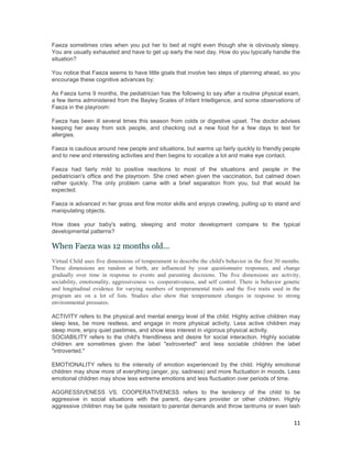 Faeza sometimes cries when you put her to bed at night even though she is obviously sleepy.
You are usually exhausted and have to get up early the next day. How do you typically handle the
situation?

You notice that Faeza seems to have little goals that involve two steps of planning ahead, so you
encourage these cognitive advances by:

As Faeza turns 9 months, the pediatrician has the following to say after a routine physical exam,
a few items administered from the Bayley Scales of Infant Intelligence, and some observations of
Faeza in the playroom:

Faeza has been ill several times this season from colds or digestive upset. The doctor advises
keeping her away from sick people, and checking out a new food for a few days to test for
allergies.

Faeza is cautious around new people and situations, but warms up fairly quickly to friendly people
and to new and interesting activities and then begins to vocalize a lot and make eye contact.

Faeza had fairly mild to positive reactions to most of the situations and people in the
pediatrician's office and the playroom. She cried when given the vaccination, but calmed down
rather quickly. The only problem came with a brief separation from you, but that would be
expected.

Faeza is advanced in her gross and fine motor skills and enjoys crawling, pulling up to stand and
manipulating objects.

How does your baby's eating, sleeping and motor development compare to the typical
developmental patterns?

When Faeza was 12 months old...
Virtual Child uses five dimensions of temperament to describe the child's behavior in the first 30 months.
These dimensions are random at birth, are influenced by your questionnaire responses, and change
gradually over time in response to events and parenting decisions. The five dimensions are activity,
sociability, emotionality, aggressiveness vs. cooperativeness, and self control. There is behavior genetic
and longitudinal evidence for varying numbers of temperamental traits and the five traits used in the
program are on a lot of lists. Studies also show that temperament changes in response to strong
environmental pressures.

ACTIVITY refers to the physical and mental energy level of the child. Highly active children may
sleep less, be more restless, and engage in more physical activity. Less active children may
sleep more, enjoy quiet pastimes, and show less interest in vigorous physical activity.
SOCIABILITY refers to the child's friendliness and desire for social interaction. Highly sociable
children are sometimes given the label "extroverted" and less sociable children the label
"introverted."

EMOTIONALITY refers to the intensity of emotion experienced by the child. Highly emotional
children may show more of everything (anger, joy, sadness) and more fluctuation in moods. Less
emotional children may show less extreme emotions and less fluctuation over periods of time.

AGGRESSIVENESS VS. COOPERATIVENESS refers to the tendency of the child to be
aggressive in social situations with the parent, day-care provider or other children. Highly
aggressive children may be quite resistant to parental demands and throw tantrums or even lash

                                                                                                       11
 