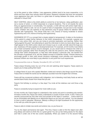 out at the parent or other children. Less aggressive children tend to be more cooperative, or to
whine and fuss rather than actively resist the parent. Research indicates that boys are somewhat
more aggressive than girls, but there is a great deal of overlap between the sexes, and this is
reflected in Virtual Child.

SELF CONTROL refers to the child's ability to control his or her behavior, delay gratification, plan
out a course of action, or inhibit responses to a typical situations. This is not exactly the same
thing as aggressiveness or emotionality. For example, a child with low self control might take a
cookie when asked to wait, not out of a spirit of lack of cooperation, but just due to low impulse
control. Children who are extreme on this dimension may fit typical criteria for attention deficit
disorder with hyperactivity. The Virtual Child has a 5% chance of having moderate to severe
hyperactivity and a 5% chance of having mild hyperactivity.

GOODNESS OF FIT is a concept that is closely related to temperament. It refers to the tendency
of the parent to adapt his/her behavior to the child's temperament. For example, suppose you
have a very active child, and you are trying to promote exploration and learning. Rather than
"going against the grain" and attempting to quiet the child down to look at a book about bugs, you
might appeal to the child's active nature and choose to go on a walk and talk about the bugs you
see. Goodness of fit also applies to developmental level. For example, at 6-8 months most infants
are at least somewhat anxious around strangers, so you would want to introduce the child to a
new person gradually rather than thrusting the child into the person's arms. Parents desiring to
change their child's temperament, or help their child develop a particular skill, can benefit from
the principle of goodness of fit, and the related concept of moderate novelty. Parents desiring to
encourage growth in their child should introduce moderately novel activities and experiences,
because children are more likely to pay attention to and profit from such experiences.

You processed this event on: Thursday, November 03, 2011 at 23:48:39

Faeza enjoys throwing every toy out of her crib and watching what happens. Faeza seems to
expect you to keep putting them back!

A college friend of yours who speaks Mandarin visited and named a few things around the place.
Faeza tried to imitate the words but her attempts sounded more like English than Chinese.

Faeza still has occasional problems with indigestion, but is tolerating most baby foods as well as
several bland foods chosen from those that you eat.

Faeza's first birthday is coming in a few days! You invite all the relatives over and throw a big
party.

Faeza is constantly trying to expand her motor skills so you:

At nine months old, Faeza began to understand a few words and point to something she wanted.
At twelve months old, Faeza now clearly understands a couple of dozen words. In fact, Faeza just
recently pronounced her first clear word and pointed at the object in question.... Faeza seems to
be as comfortable with Melody as an attachment figure as you and your partner. You are pleased
to have a built-in babysitter. Moreover, Melody is willing to do light housework for the opportunity
to live with you while she goes to school.

Faeza is able to imitate new words and actions now, so you focus on:

You try the object permanence test again. This time, Faeza is able to find the object even after
long delays and seems to think this is a great game! You set up two hiding places for the object
and hide it under one of the two covers repeatedly. When you switch it to the second hiding

                                                                                                 12
 