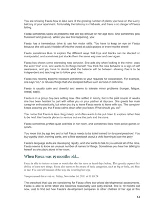 You are showing Faeza how to take care of the growing number of plants you have on the sunny
balcony of your apartment. Fortunately the balcony is child-safe, and there is no danger of Faeza
falling.

Faeza sometimes takes on problems that are too difficult for her age level. She sometimes gets
frustrated and gives up. When you see this happening, you:

Faeza has a tremendous drive to use her motor skills. You have to keep an eye on Faeza
because she will quickly toddle off into the crowd at public places or even into the street!

Faeza sometimes likes to explore the different ways that toys and blocks can be stacked or
manipulated, and sometimes just stacks them the same way over and over again.

Faeza has shown some interesting new behavior. She acts shy when looking in the mirror, uses
the word "me" a lot, and wants to do things herself. You think the new behavior is a sign of self
awareness, and you have to decide what the balance will be between allowing Faeza to be
independent and teaching her to follow your rules.

Faeza has recently become resistant sometimes to your requests for cooperation. For example,
she says "no," or refuses things that she accepted before such as food or bath time.

Faeza is usually calm and cheerful and seems to tolerate minor problems (hunger, fatigue,
stress) easily.

Faeza is in a group day-care setting now. She settled in nicely, but in the past couple of weeks
she has been hesitant to part with either you or your partner at daycare. She greets her main
caregiver enthusiastically, but when you try to leave Faeza wants to leave with you. The caregiver
keeps assuring you that Faeza calms down after you leave. What should you do?

You notice that Faeza is less clingy lately, and often wants to be put down to explore rather than
to be held. Her favorite places to venture out are the park and the store.

Faeza sometimes prefers quiet activities in her room, and sometimes likes more active games or
sports.

You know that by age two and a half Faeza needs to be toilet trained for daycare/preschool. You
buy a potty chair, training pants, and a little storybook about a child learning to use the potty.

Faeza's language skills are developing rapidly, and she wants to talk to you almost all of the time.
Faeza seems to know an unusual number of names for things. Sometimes you hear her talking to
herself as she plays alone in her room.

When Faeza was 19 months old...
Faeza is able to imitate actions or words that she has seen or heard days before. This greatly expands her
ability to learn new things. Faeza also seems to be aware of basic categories, such as big or little, and blue
or red. You can tell because of the way she is sorting her toys.

You processed this event on: Friday, November 04, 2011 at 01:03:24

The preschool that you are considering for Faeza offers low-priced developmental assessments.
Faeza is able to enroll when she becomes reasonably well potty-trained. She is 19 months old
now. Just to find out how Faeza's development compares to other children of her age at this

                                                                                                           14
 