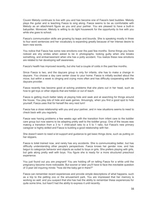 Cousin Melody continues to live with you and has become one of Faeza's best buddies. Melody
plays the guitar and is teaching Faeza to sing along. Faeza seems to be as comfortable with
Melody as an attachment figure as you and your partner. You are pleased to have a built-in
babysitter. Moreover, Melody is willing to do light housework for the opportunity to live with you
while she goes to school.

Faeza's communication skills are growing by leaps and bounds. She is speaking mostly in three
to four word sentences and her vocabulary is expanding greatly because of her intense desire to
learn new words.

You notice that Faeza has some new emotions over the past few months. Some things you have
noticed are shy smiles when asked to be in photographs, looking guilty when she breaks
something, and embarrassment when she has a potty accident. You realize these new emotions
are related to her developing self awareness.

Faeza's health has improved recently, but she had a couple of colds in the past few months.

Since Faeza is two, and the daycare group is only for infants, she has to make a change in
daycare. You choose a day care center close to your home. Faeza is initially excited about the
move, but within a week is clinging and crying more often and has difficulty cooperating with the
daycare provider.

Faeza recently has become good at solving problems that she plans out in her head, such as
how to get toys or other objects that are hidden or out of reach.

Faeza is getting much better lately at playing hide and seek and at searching for things around
the house. You play lots of hide and seek games. Amusingly, when you find a good spot to hide
yourself, Faeza uses that for herself the very next turn!

Faeza has a close relationship with you and your partner, and in new situations seems to need to
check back with you regularly.

Faeza was having problems a few weeks ago with the transition from infant care to the toddler
care group but now seems to be adapting pretty well to the toddler group. One of the issues was
making a transition from a 3 to 1 child-adult ratio to a 5 to 1 ratio, but Faeza's new primary
caregiver is highly skilled and Faeza is building a good relationship with her.

She doesn't seem to need a lot support and guidance to get basic things done, such as putting on
her slippers.

Faeza is toilet trained now, and rarely has any accidents. She is communicating better, but has
difficulty understanding other people's perspectives. Faeza knows her gender now, and has
begun to categorize behavior and objects as suited to boys or girls. She prefers playing with girls,
but gets along pretty well with boys. You figure she is ready for a more structured preschool
experience.

You just found out you are pregnant! You are holding off on telling Faeza for a while until the
pregnancy become more noticeable. But sooner or later you'll have to face the inevitable question
of 3-year old inquiring minds: "how did the baby get in there?"

Faeza can remember recent experiences and provide simple descriptions of what happens, such
as a trip to the petting zoo or the amusement park. You are impressed that her memory is
working so well, and you suspect that she has had the ability to remember these experiences for
quite some time, but hasn't had the ability to express it until recently.

                                                                                                 16
 