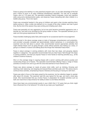 Faeza is going to be starting in a new preschool program soon, so you take advantage of the fact
that a friend of yours is an early childhood development specialist. You ask her to evaluate
Faeza, who is 2 1/2 years old. The specialist evaluates Faeza's language, motor and cognitive
skills using some developmental scales, and observes Faeza interacting with other children in a
toddler play group. This is her report:

Faeza was somewhat hesitant in the group of children and spent a few minutes watching them
before joining in. After a while she latched on to a couple of the other children and had a good
time. By the end of the session they were smiling and imitating each other.

Faeza was generally not very aggressive, but at one point became somewhat aggressive over a
favorite toy, and had to be reminded by the group leader to share. The specialist advised you to
seek out more group experiences for Faeza.

Faeza handled challenging tasks fairly well except for an occasional need for encouragement.

Faeza scored in the above average range on tests of language comprehension and production,
and provided unusually complete and grammatically mature sentences in a conversation the
examiner and she had about a picture. She recommended several appropriate activities that
might interest Faeza such as going through a book without pictures and making up a story, or
going to a children's museum and talking about the things that interested Faeza there.

Faeza is about average in solving problems with more than two steps, and grouping objects
together in categories. The specialist recommended that you help Faeza "talk through" the steps
in solving problems, and that you expose Faeza to more hands-on learning activities (e.g., at the
children's science museum).

She is in the average range in copying shapes with a pencil, working with picture puzzles and
constructing things out of blocks. The specialist recommended offering Faeza a range of these
activities to choose from and to go with the ones that seemed of most interest to her.

Faeza was above average on nearly all gross motor skills, such as climbing, throwing and
catching a ball, balancing, and skipping and enjoyed these activities quite a bit. The advice was to
continue these activities, emphasizing Faeza's interests and focusing on having fun with them.

Faeza was able to focus on the tasks posed by the examiner, but her attention began to wander
after about 20 minutes. The examiner said this was typical for the age, and took a short play
break. She recommended that you involve Faeza in preparation for scripted activities such as
bath and meal time to help enhance her ability to listen to and follow directions.

Have there been any environmental events in your child's first 2 1/2 years that you think might
have influenced his or her behavior? On what do you base your hypotheses?




                                                                                                 17
 