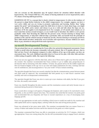 who are extreme on this dimension may fit typical criteria for attention deficit disorder with
hyperactivity. The Virtual Child has a 5% chance of having moderate to severe hyperactivity and a
5% chance of having mild hyperactivity.

GOODNESS OF FIT is a concept that is closely related to temperament. It refers to the tendency of
the parent to adapt his/her behavior to the child's temperament. For example, suppose you have a
very active child, and you are trying to promote exploration and learning. Rather than "going
against the grain" and attempting to quiet the child down to look at a book about bugs, you might
appeal to the child's active nature and choose to go on a walk and talk about the bugs you see.
Goodness of fit also applies to developmental level. For example, at 6-8 months most infants are at
least somewhat anxious around strangers, so you would want to introduce the child to a new person
gradually rather than thrusting the child into the person's arms. Parents desiring to change their
child's temperament, or help their child develop a particular skill, can benefit from the principle of
goodness of fit, and the related concept of moderate novelty. Parents desiring to encourage growth in
their child should introduce moderately novel activities and experiences, because children are more
likely to pay attention to and profit from such experiences.

19-month Developmental Testing
The preschool that you are considering for Faeza offers low-priced developmental assessments. Faeza
is able to enroll when she becomes reasonably well potty-trained. She is 19 months old now. Just to
find out how Faeza's development compares to other children of her age at this point, you have an
assessment done. The early childhood specialist observes Faeza in free play with other kids and does
a little testing of cognitive skills. She reports the following:

Faeza was not very aggressive with the other kids, unless one of them tried to grab a toy from her and then
she resisted. The examiner recommended that Faeza continue to go to toddler play groups/daycare to
develop her skill in interacting with other children. At home, her general advice for the toddler negativism
that was bound to happen at this age was to use clear and simple explanations for rules, warnings and time
outs for misbehavior, and encouragements to "use your words" if Faeza wanted something.

The specialist thought that Faeza was securely attached, but that the communication system between parent
and child could be improved. She recommended that both parents try to read Faeza's reactions more
carefully and work on interpersonal communication.

The specialist thought that Faeza was slow to warm up to new situations with adults, but that if you gave
her time, she usually came around.

Faeza was cheerful throughout the play sessions and the examination session and rarely became tense or
emotional during the period of observation.

Faeza scored above average in all aspects of language development, and is ready to be read aloud to more
frequently, as she can follow typical story lines. The examiner also noted that her memory was pretty good
and recommended that you frequently ask Faeza to recount experiences as a way of encouraging more
language growth.

Faeza was age-appropriate on tasks such as building a block tower to model one made by the examiner and
other spatial skills such as copying shapes, coloring within the lines and solving picture puzzles.

Faeza was advanced in her gross motor skills. The examiner recommended that you expose Faeza to a
variety of indoor and outdoor activities and let her interests be the guide as to what to pursue.

The examiner commented that Faeza was able to concentrate on activities for 10-15 minutes, which was
age-appropriate. Faeza was coming along fine, but she still recommended trying to engage Faeza's attention


                                                                                                         19
 