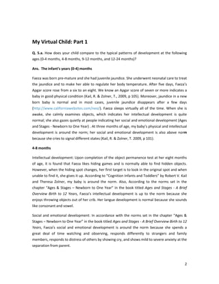 My Virtual Child: Part 1
Q. 5.a. How does your child compare to the typical patterns of development at the following
ages (0-4 months, 4-8 months, 9-12 months, and 12-24 months)?

Ans. The infant’s years (0-4) months

Faeza was born pre-mature and she had juvenile jaundice. She underwent neonatal care to treat
the jaundice and to make her able to regulate her body temperature. After five days, Faeza’s
Apgar score rose from a six to an eight. We know an Apgar score of seven or more indicates a
baby in good physical condition (Kail, R. & Zolner, T., 2009, p 105). Moreover, jaundice in a new
born baby is normal and in most cases, juvenile jaundice disappears after a few days
(http://www.californiawebsites.com/neo/). Faeza sleeps virtually all of the time. When she is
awake, she calmly examines objects, which indicates her intellectual development is quite
normal; she also gazes quietly at people indicating her social and emotional development (Ages
and Stages - Newborn to One Year) . At three months of age, my baby’s physical and intellectual
development is around the norm; her social and emotional development is also above norm
because she cries to signal different states (Kail, R. & Zolner, T. 2009, p 101).

4-8 months

Intellectual development: Upon completion of the object permanence test at her eight months
of age, it is found that Faeza likes hiding games and is normally able to find hidden objects.
However, when the hiding spot changes, her first target is to look in the original spot and when
unable to find it, she gives it up. According to “Cognition Infants and Toddlers” by Robert V. Kail
and Theresa Zolner, my baby is around the norm. Also, According to the norms set in the
chapter “Ages & Stages – Newborn to One Year” in the book titled Ages and Stages - A Brief
Overview Birth to 12 Years, Faeza’s intellectual development is up to the norm because she
enjoys throwing objects out of her crib. Her langue development is normal because she sounds
like consonant and vowel.

Social and emotional development: In accordance with the norms set in the chapter “Ages &
Stages – Newborn to One Year” in the book titled Ages and Stages - A Brief Overview Birth to 12
Years, Faeza’s social and emotional development is around the norm because she spends a
great deal of time watching and observing, responds differently to strangers and family
members, responds to distress of others by showing cry, and shows mild to severe anxiety at the
separation from parent.



                                                                                                 2
 