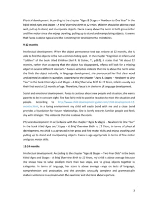 Physical development: According to the chapter “Ages & Stages – Newborn to One Year” in the
book titled Ages and Stages - A Brief Overview Birth to 12 Years, children should be able to crawl
well, pull up to stand, and manipulate objects. Faeza is way above the norm in both gross motor
and fine motor since she enjoys crawling, pulling up to stand and manipulating objects. It seems
that Faeza is above typical and she is meeting her developmental milestones.

9-12 months

Intellectual development: When the object permanence test was redone at 12 months, she is
able to find the objects in the non-common hiding spot. In the chapter “Cognition in Infants and
Toddlers” of the book titled Children (Kail R. & Zolner, T., p162), it states that “At about 12
months, rather than accepting that the object has disappeared, infants will look for a missing
object in several different locations.” Faeza’s activities indicate that she is above the norm since
she finds the object instantly. In language development, she pronounced her first clear word
and pointed at object in question. According to the chapter “Ages & Stages – Newborn to One
Year” in the book titled Ages and Stages - A Brief Overview Birth to 12 Years, infants usually say
their first word at 12 months of age. Therefore, Faeza is in the term of language development.

Social and emotional development: Faeza is cautious about new people and situation; she wants
parents to be in constant sight. She has fairly mild to positive reaction to most the situation and
people.    According      to   http://www.child-development-guide.com/child-development-12-
months.html, in a loving environment my child will easily bond with me and a close bond
provides a foundation for future relationships. She is lovely towards familiar people and feels
shy with stranger. This indicates that she is above the norm.

Physical development: In accordance with the chapter “Ages & Stages – Newborn to One Year”
in the book titled Ages and Stages - A Brief Overview Birth to 12 Years, in terms of physical
development, my child is a advanced in her gross and fine motor skills and enjoys crawling and
pulling up to stand and manipulating objects. Faeza is age-appropriate in terms of fine motor
and gross motor skills.

12-24 months

Intellectual development: According to the chapter “Ages & Stages – Two-Year Olds” in the book
titled Ages and Stages - A Brief Overview Birth to 12 Years, my child is above average because
she knows how to solve problem more than two steps, and to group objects together in
categories. In terms of language, her score is above average range on tests of language,
comprehension and production, and she provides unusually complete and grammatically
mature sentences in a conversation the examiner and she have about a picture.




                                                                                                  3
 