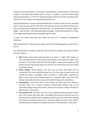 Emotional and social behavior: In the chapter “Social Behavior and Personality in Infants and
Toddlers” In the book titled Children (Kail R. & Zolner, T., p208) it is said that children begin
referring to themselves as “I” OR ‘me” between the ages of 18 and 24 months. According to this,
Faeza is at the norm because she frequently calls herself “me”.

Physical development: In terms of physical development, my child is above the norm, especially
when it comes to gross and fine motor skills. This is because at two years old (24 month), she is
able to do balancing and skipping and also enjoys that. In accordance with the chapter “Ages &
Stages – Two-Year Olds” in the book titled Ages and Stages - A Brief Overview Birth to 12 Years,
the average child does balancing and skipping at age of 3 years.

It seems that Faeza’s birth was quite typical and that she is meeting his development
milestones.

Q. 5. b. What health or safety concerns might you have for the following ages (0-1 year) and (1-2
years)?

Ans. Specific health and safety consideration that I will have to consider with Faeza during the
first year of age are:

    1) SIDS (Sudden Infant Death Syndrome) (Kail, R. & Zolner, T., 2009, p107): Babies are
          more vulnerable to SIDS, if they are born pre-maturely or with low birth weight. Faeza
          was born as a premature baby with low birth weight. I always remove pillow and soft
          blanket from her crib, because those can cover her crib and face that may cause choking
          or breathing hazards.
    2) Breast feeding. “Breast feeding is the best way to ensure that babies get the
          nourishment they need. Breastfed babies also are ill-less often because breast milk
          contains the mother’s antibodies.” (Kail, R. & Zolner, T., 2009, p107). I would like to
          prefer to give Faeza breast feeding because it is healthier. When I give her breast
          feeding I would take precaution about some important things, such as cleanliness.
    3) Immunization: I would like Faeza to stay healthy and keep away from infections.
          Currently, there are 12 serious infections /communicable diseases that can be
          prevented through routine immunization, which can be started in infancy. (Pimento, B.
          & Kernested, D., 2010, p123)
    4) The Common cold: The health issue that I have to greatly consider during the infancy
          year is the common cold. Some ways I could address the common cold issues and try to
          prevent them by modeling and encouraging my baby to cover her mouth when coughing
          and sneezing, and discard used tissues. I could also address the issue of the common
          cold by keeping her away from sick people. ((Pimento, B. & Kernested, D., 2010, p172)



                                                                                                  4
 