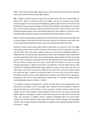 Q.5.c. Think ahead to what might happen to your virtual child in the preschool and school-age
years, why do you think these things might happen?

Ans. “Children in centers can get as many as 8 to 10 colds a year” (Pimento, B. & Kernested, D.,
2010, p173). When my child was infant and toddler, she did not encounter many health
concerns except for the seasonal cold and digestive upsets at eight month and nine month. My
prediction for preschool and school age is that she will not develop a food allergy. Also, I predict
that since the cold and digestive upset have decreased over the months that they may return
during the growth progress. Due to the greater exposure to other children in child care centre,
Faeza generally has positive reactions to new foods and tolerates changes in routines.

When it comes to potty training, I predict Faeza will be fully potty-trained by preschool age, with
no more accidents occurring at the child care centre. Because at 18 months, Faeza seems now
to have a goal of becoming potty trained, makes it to the potty about 60% of the time.

During 0-3 months, Faeza’s gross motor and fine motor skills are around the norm. Her Apgar
score range is from a six to an eight. During the infant period, my child is advanced in her gross
and fine motor skills and enjoys crawling, pulling up to stand and manipulating objects. In
toddlers period, my child was age- appropriate on tasks, such as building a block, model tower
and other special fine motor skills, such as copying shapes, coloring within the lines and solving
puzzles. She was advanced in her gross motor skill. My prediction for the upcoming years is that
she will continue to grow and use her gross motor skills to be above the norm in running,
climbing and jumping. In regards to fine motor, my prediction is that she will be able to nicely
complete the building replicated block tower without any help, to color within the lines, and
copy shapes, and create a new picture. While her fine motor skills continue to improve during
the school year ages, I predict my child will be able to tie up her laces and cut with scissors.
According to Dynamic theory, motor development improves many distinct skills, organized or
unorganized, over time to meet demands of specific tasks. For example, walking requires
maintaining balance (Kail, R. & Zolner, T., p134).

For cognitive/ intellectual development, I predict my child will be more experimental in her
environment with objects in her surroundings. Also, I predict she will do excellent in hands-on
learning activities (e.g. at the children’s science museum). I predict it because when she was
toddler, she was about average in solving problems with more than two steps, and grouping
objects together in categories. I predict my child will do very well in math at her preschool and
school age. According to Piagetian Theory, children’s knowledge about the world always
involves some kind of experience with world, which helps a child to develop more knowledge
and then move through a process of maturation to a higher level of cognitive development (Kail,
R. & Zolner, T., p158).



                                                                                                  6
 
