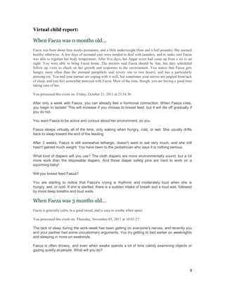 Virtual child report:

When Faeza was 0 months old...
Faeza was born about four weeks premature, and a little underweight (four and a half pounds). She seemed
healthy otherwise. A few days of neonatal care were needed to deal with jaundice, and to make sure Faeza
was able to regulate her body temperature. After five days, her Apgar score had come up from a six to an
eight. You were able to bring Faeza home. The doctors said Faeza should be fine, but they scheduled
follow up visits to check on her growth and responses to the environment. You notice that Faeza gets
hungry more often than the prenatal pamphlets said (every one to two hours), and has a particularly
piercing cry. You and your partner are coping with it well, but sometimes your nerves are jangled from lack
of sleep, and you feel somewhat annoyed with Faeza. Most of the time, though, you are having a good time
taking care of her.

You processed this event on: Friday, October 21, 2011 at 23:54:36

After only a week with Faeza, you can already feel a hormonal connection. When Faeza cries,
you begin to lactate! This will increase if you choose to breast feed, but it will die off gradually if
you do not.

You want Faeza to be active and curious about her environment, so you

Faeza sleeps virtually all of the time, only waking when hungry, cold, or wet. She usually drifts
back to sleep toward the end of the feeding.

After 3 weeks, Faeza is still somewhat lethargic, doesn't want to eat very much, and she still
hasn't gained much weight. You have been to the pediatrician who says it is nothing serious.

What kind of diapers will you use? The cloth diapers are more environmentally sound, but a lot
more work than the disposable diapers. And those diaper safety pins are hard to work on a
squirming baby!

Will you breast feed Faeza?

You are starting to notice that Faeza's crying is rhythmic and moderately loud when she is
hungry, wet, or cold. If she is startled, there is a sudden intake of breath and a loud wail, followed
by more deep breaths and loud wails.

When Faeza was 3 months old...
Faeza is generally calm, in a good mood, and is easy to soothe when upset.

You processed this event on: Thursday, November 03, 2011 at 10:03:27

The lack of sleep during the work-week has been getting on everyone's nerves, and recently you
and your partner had some uncustomary arguments. You try getting to bed earlier on weeknights
and sleeping in more on weekends.

Faeza is often drowsy, and even when awake spends a lot of time calmly examining objects or
gazing quietly at people. What will you do?




                                                                                                         9
 