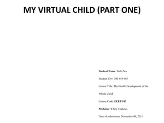 MY VIRTUAL CHILD (PART ONE)




                 Student Name: Sathi Sen

                 Student ID #: 300 619 965

                 Course Title: The Health Development of the

                 Whole Child

                 Course Code: ECEP 103

                 Professor: Chris Cadieux

                 Date of submission: November 09, 2011
 