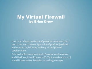 My Virtual Firewallby Brian Drew Last time I shared my home vSphere environment that I use to test and train on. I got a lot of positive feedback and wanted to follow up with my virtual firewall configuration.  Prior to implementation I had a Comcast cable modem and Windows firewall on each PC. That was the extent of it and I knew better. I needed something stronger.   