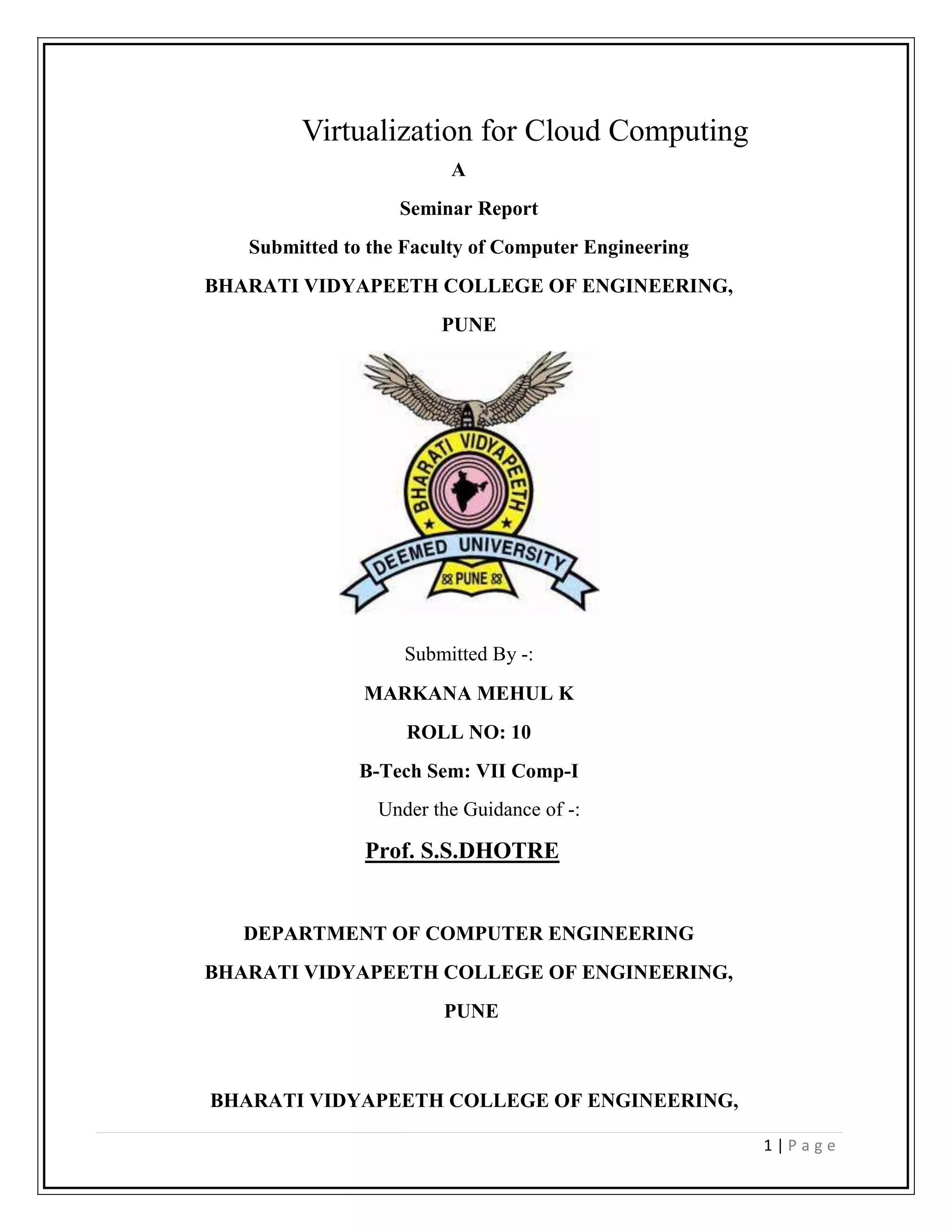 Virtualization for Cloud Computing<br />    A<br />Seminar Report <br />Submitted to the Faculty of Computer Engineering<br />BHARATI VIDYAPEETH COLLEGE OF ENGINEERING,<br />PUNE<br />Submitted By -:  <br />MARKANA MEHUL K<br />ROLL NO: 10<br />B-Tech Sem: VII Comp-I<br />Under the Guidance of -:<br />Prof. S.S.DHOTRE<br />DEPARTMENT OF COMPUTER ENGINEERING<br />BHARATI VIDYAPEETH COLLEGE OF ENGINEERING,<br /> PUNE<br />BHARATI VIDYAPEETH COLLEGE OF ENGINEERING,<br />PUNE<br />BHARATI  VIDYAPEETH  DEEMED  UNIVERSITY<br />COLLEGE OF ENGINEERING<br />PUNE<br />CERTIFICATE<br />This is to certify Mr. MARKANA MEHUL KISHORBHAI  has carried out  the seminar on “Virtualization for Cloud Computing”  under my guidance in partial fulfillment of the requirement for the degree of B-Tech in Computer Engineering of  Bharati Vidyapeeth Deemed University, Pune during the academic year 2011-12. To the best of my knowledge and belief this work has not been submitted else where for the award of any other degree.<br />Prof.  S.S.DHOTRE                                                    Prof. Dr. SUHAS H.PATIL                  <br />     (Seminar Guide)                                                                                   (Head of computer department)<br />Date: <br />Place: Pune<br />1 INTRODUCTION<br />1.1 Virtualization [1][4][8]<br />Virtualization is very useful concept. It allows abstraction and isolation of lower-level functionalities and underlying hardware. This enables portability of higher-level functions and sharing and aggregation of the physical resources. The virtualization concept has been around in some form since 1960s (e.g IBM mainframe systems). Since then, the concept has matured considerably and it has been applied to all aspects of computing – memory, storage, processors, software, networks, as well as services that IT offers. It is the combination of the growing needs and the recent advances in the IT architectures and solutions that is now bringing the virtualization to the true commodity level. Virtualization, through its economy of scale, and its ability to offer very advanced and complex IT services at a reasonable cost, is poised to become, along with wireless and highly distributed and pervasive computing devices, such as sensors and personal cell-based access devices, the driving technology behind the next in IT growth .Not surprisingly there are number of virtualization products, and a number of small and large companies that make them.<br />1.2 Cloud computing [15] [4]<br />Cloud computing refers to the processing and storage of data through the Internet. Computing and storage become ‘services’ rather than physical resources. Files and other of computing where IT-related capabilities are provided ‘as a service’, allowing users to access technology-enabled services from the Internet, or cloud, without knowledge of, expertise with, or control over the technology infrastructure that supports them.<br />Fig.1.1 Cloud Computing<br />1.2.1 Software as a Service - SaaS<br />Software as a Service ( SaaS) is a closely related form of computing to the cloud. As with cloud computing, SaaS customers tap into computing resources off-site that are hosted by another company. However, the difference is scale. Cloud computing platforms may combine thousands of computers and storage networks for backup, while some SaaS applications may operate via a connection between only two or three computers. This means that most SaaS solutions fall under the larger cloud computing definition. However, there are a few distinguishing features of SaaS that separate these solutions from cloud computing. SaaS is software that is owned, delivered and managed remotely by one or more providers. It also allows sharing of application processing and storage resources in a one-to-many environment on a pay-for-use basis, or as a subscription. For example, by signing up for a Gmail account through Google, you’re accessing the application via the SaaS model. Yet when a larger corporation such as a university  contracts with Google to run thousands of email accounts e.g. student email accounts, the solution changes from SaaS to cloud computing. Google is then managing the infrastructure headaches of running the IT infrastructure. Services must be on a large scale to qualify as cloud computing. It is a matter of establishing how well the solution meets the needs of the user when determining whether SaaS or cloud computing is more appropriate.<br />1.2.2 Grid Computing [1]<br />Cloud computing is often confused with grid computing, a form of distributed computing whereby a ‘super and virtual computer’ is composed of a cluster of networked, looselycoupled computers, acting in concert to perform very large tasks.<br />Grid computing has been used in environments where users make few but large allocation requests. For example, a lab may have a 1000 node cluster and users make allocations for all 1000, or 500, or 200, etc. So only a few of these allocations can be serviced at a  time and others need to be scheduled for when resources are released. This results in sophisticated batch job scheduling algorithms of parallel computations.<br /> <br />1.2.3 Utility Computing<br />Many cloud computing offerings have adopted the utility computing model. Utility computing can be analogized to traditional computing such as the consummation of electricity or gas. IT computing becomes a utility, similar to power, and organizations are billed either based on usage of resources or through subscription.<br />2 History of Virtualization [8]<br />Virtualization technology has been around for longer than most people realize. It is only now starting to be widely used because of the massive increase in hardware resources. The concept of virtualization was first devised in the 1960s. It was then implemented by IBM to help split large mainframe machines into separate ‘virtual machines’. The reason why this was done was to maximise their available mainframe computers efficiency. Before virtualization was introduced, a mainframe could only work on one process at a time, becoming a waste of resources. Virtualization was introduced to solve this problem. It worked by splitting up a mainframe machine’s hardware resources into separate entities. Due to this fact, a single physical mainframe machine could now run multiple applications and processes at the same time. As x86 became the dominant instruction set architecture in computer technology during the 1980s, and the client-server model was established to allow for distributed computing, the need for virtualization was no longer really required. This is because the client-server model allowed administrators to connect together many low cost workstations. Resources could then be distributed among these workstations using a few powerful servers. The<br />massive use of Windows and Linux based operating systems during the 1990s further solidified the x86 architecture and client-server model, as the dominant model in computer technology.<br />However, no one could have imagined the massive growth in the use of computer technology, and this created new IT infrastructure demands as well as problems. Some of these problems included<br />• Low hardware infrastructure utilization;<br />• Rising physical infrastructure costs;<br />• Rising IT management costs;<br />• Insufficient disaster protection; and<br />• High maintenance and costly end-user desktops.<br />The most viable solution to resolve the above-mentioned issues was hardware<br />virtualization and thus, in 1999, VMware introduced their first virtualization application for x86 based systems. Modern day machines can now have their powerful hardware resources split up, just like mainframe machines did during the 1960s, to allow for more efficient usage of processing power and hardware resources.<br />3 What is Virtualization? [1][10]<br />One of the main cost-saving, hardware-reducing, and energy-saving techniques used by cloud providers is virtualization. Virtualization is done with software-based computers that share the underlying physical machine resources among different virtual machines (VMs). With OS virtualization each VM can use a different operating system (OS), and each OS is isolated from the others. Many companies use VMs to consolidate servers, enabling different services to run in separate VMs on the same physical machine. VMs allow time-sharing of a<br />single computer among several single-tasking operating systems. Utilizing VMs requires the guest operating systems to use memory virtualization to share the memory of the one physical host. Memory Virtualization removes volatile random access memory (RAM) resources from individual systems, and aggregates those resources into a virtualized memory pool available to any computer in the cluster. Memory virtualization leverages large amount of memory which improves overall performance, system utilization, and increased efficiency. Allowing applications on multiple servers to share data without replication also reduces the total amount of memory needed.<br />One of the most important ideas behind cloud computing is scalability, and the key technology that makes that possible is virtualization. Virtualization, in its broadest sense, is the emulation of one of more workstations/servers within a single physical computer. Put simply, virtualization is the emulation of hardware within a software platform. This allows a single computer to take on the role of multiple computers. This type of virtualization is often referred to as full virtualization, allowing one physical computer to share its resources across a multitude of environments. This means that a single computer can essentially take the role of multiple computers. However, virtualization is not limited to the simulation of entire machines. There are many different types of virtualization, each for varying purposes. One of these is in use by almost all modern machines today and is referred to as virtual memory. Although the physical locations of data may be scattered across a computers RAM and Hard Drive, the process of virtual memory makes it appear that the data is stored contiguously and in order.<br /> RAID (Redundant Array of Independent Disks) is also a form of virtualization along with disk partitioning, processor virtualization and many other virtualization techniques. Virtualization allows the simulation of hardware via software. For this to occur, some type of virtualization software is required on a physical machine. The most well known virtualization software in use today is VMware. VMware will simulate the hardware resources of an x86 based computer, to create a fully functional virtual machine. An operating system and associated applications can then be installed on this virtual machine, just as would be done on a physical machine. Multiple virtual machines can be installed on a single physical machine, as separate entities. This eliminates any interference between the machines, each operating separately. Although virtualization technology has been around for many years, it is only now beginning to be fully deployed. One of the reasons for this is the increase in processing power and advances in hardware technology.<br />Before Virtualization• Single OS image per machine<br />• Software and hardware tightly coupled<br />• Running multiple applications on same machine<br />   often creates conflict<br />• Underutilized resources<br />• Inflexible and costly infrastructure<br />Fig. 3.1 Before Virtualization<br />3.2  After Virtualization<br />• Hardware-independence of operating system and applications<br />• Virtual machines can be provisioned to any system<br />• Can manage OS and application as a single unit by encapsulating them into virtual<br />Machines<br />Fig.3.2 After Virtualization<br />4. Objectives of Virtualization [12]<br />There are four main objectives to virtualization, demonstrating the value offered to<br />organizations:<br />• Increased use of hardware resources<br />• Reduced management and resource costs<br />• Improved business flexibility<br />• Improved security and reduced downtime<br />4.1 Increased use of Hardware Resources<br />With improvements in technology, typical server hardware resources are not being used to their full capacity. On average, only 5-15% of hardware resources are being utilized. One of the goals of virtualization is to resolve this problem. By allowing a physical server to run virtualization software, a server’s resources are used much more efficiently. This can greatly reduce both management and operating costs. For example, if an organization used 5 different servers for 5 different services, instead of having 5 physical servers, these servers could be run on a single physical server operating as virtual servers.<br />4.2 Reduced Management and Resource Costs<br />Due to the sheer number of physical servers/workstations in use today, most organizations have to deal with issues such as space, power and cooling. Not only is this bad for the environment but, due to the increase in power demands, the construction of more buildings etc is also very costly for businesses. Using a virtualized infrastructure, businesses can save large amounts of money because they require far fewer physical machines.<br />4.3 Improved Business Flexibility<br />Whenever a business needs to expand its number of workstations or servers, it is often a lengthy and costly process. An organisation first has to make room for the physical location of the machines. The new machines then have to be ordered in, setup, etc. This is a time consuming process and wastes a business’s resources both directly and indirectly. Virtual machines can be easily setup. There are no additional hardware costs, no need for extra physical space and no need to wait around. Virtual machine management software also makes it easier for administrators to setup virtual machines and control access to particular resources, etc.<br />4.4 Improved Security and Reduced Downtime<br />When a physical machine fails, usually all of its software content becomes in accessible. All the content of that machine becomes unavailable and there is often some downtime to go along with this, until the problem is fixed. Virtual machines are separate entities from one another. Therefore if one of them fails or has a virus, they are completely isolated from all the other software on that physical machine, including other virtual machines. This greatly increases security, because problems can be contained. Another great advantage of virtual machines is that they are not hardware dependent. What this means is that if a server fails due to a hardware fault, the virtual machines stored on that particular server can be migrated to another server. Functionality can then resume as though nothing has happened, even though the original server may no longer be working.<br />5 Virtualization Approaches  [19] [14]<br />While virtualization has been a part of the IT landscape for decades, it is only recently (in 1998) that VMware delivered the benefits of virtualization to industry-standard x86-based platforms, which now form the majority of desktop, laptop and server shipments. A key benefit of virtualization is the ability to run multiple operating systems on a single physical system and share the underlying hardware resources – known as partitioning. Today, virtualization can apply to a range of system layers, including hardware-level virtualization, operating system level Virtualization, and high-level language virtual machines. Hardware-level virtualization was pioneered on IBM mainframes in the 1970s, and then more recently Unix/RISC system vendors began with hardware-based partitioning capabilities before moving on to software-based partitioning. For Unix/RISC and industry-standard x86 systems, the two approaches typically used with software-based partitioning are hosted and hypervisor architectures. A hosted approach provides partitioning services on top of a standard operating system and supports the broadest range of hardware configurations. In contrast, hypervisor architecture is the first layer of software installed on a clean x86-based system (hence it is often referred to as a “bare metal” approach). Since it has direct access to the hardware resources, a hypervisor is more efficient than hosted architectures, enabling greater scalability, robustness and performance.<br />5.1 Hosted Architecture [19]<br />• Installs and runs as an application<br />• Relies on host OS for device support and physical resource management<br />Fig. 5.1 Virtualization Architectures<br />        5.2 Bare-Metal (Hypervisor) Architecture [19]<br />• Lean virtualization-centric kernel <br />• Service Console for agents and helper   Applications.<br />Fig. 5.2 Bare-Metal (Hypervisor) Architecture<br />Hypervisors can be designed to be tightly coupled with operating systems or can be agnostic to operating systems. The latter approach provides customers with the capability to implement an OS-neutral management paradigm, thereby providing further rationalization of the data center. Application-level partitioning is another approach, where by many applications share a single operating system, but this offers less isolation (and higher risk) than hardware or software partitioning, and limited support for legacy applications or heterogeneous environments. However, various partitioning techniques can be combined, albeit with increased complexity. Hence, virtualization is a broad IT initiative, of which partitioning is just one facet. Other benefits include the isolation of virtual machines and the hardware-independence that results from the virtualization process. Virtual machines are highly portable, and can be moved or copied to any industry-standard (x86- based) hardware platform, regardless of the make or model. Thus virtualization facilitates adaptive IT resource  management  and  greater  responsiveness to changing business conditions . To provide advantages beyond partitioning, several system resources must be virtualized and managed, including CPUs, main memory and I/O, in addition to having an inter-partition resource management capability. While partitioning is a useful capability for IT organizations, true virtual infrastructure delivers business value well beyond that.<br />Fig.5.3 Traditional Infrastructure<br />6 What can be Virtualized? [1][6]<br />The SNIA taxonomy lists five different types of storage virtualization disk, tape (media and drive), file system, file, and block. Disk virtualization is one of the oldest forms of storage virtualization. The physical form of a magnetic disk is a compilation of cylinders, heads, and sectors. Each disk is different based on the numbers of cylinders, heads, and sectors; which changes the capacity of the disk. In order to read or write using the disk, some form of addressing is required. To complete this addressing the exact physical property of every magnetic disk would have to be known an impossibility. Virtualization is completed by the disks firmware to transform the addresses into logical blocks for use by applications and operating systems, called logical block addressing (LBA). As magnetic disks are used, some blocks may not be able to store and retrieve data reliably. Disk virtualization allows the magnetic disk to appear defect-free, releasing the operating system to focus on other processes When data is read or written to physical tape media, the transmission can fluctuate due to the network or busy clients on the network. The ideal situation is to have a single stream of data. When fluctuations occur, the tape drive reverts to a start/stop mode where a small amount of data is written, the tape is stopped and rewound before another small amount of data is written. This mode increases recording time and wear on the tape media. Variances like this result in only 15-30 percent of tape media capacity to be utilized. Tape media visualization uses online disk storage as a cache to emulate reading and writing. This disk acts a buffer to eliminate the fluctuations and variances present when writing directly to the tape media. Tape media virtualization also emulates large numbers of small volumes while keeping the data on disk. The data is then writing to tape in a streaming pattern.<br />Tape drives used to be dedicated to single servers and then connected to multiple servers. Now tape drives are connected to a server and the activities involving these devices are performed across the network. Unfortunately, a potential risk is two servers writing to the same tape drive at the same time. Virtualized tape drives can make a single drive appear as several virtual drives which are assigned to individual servers as dedicated resources. When a request is made, the virtualization software (tape broker) reserves and maps a physical tape drive to the virtual drive and completes the operations. The physical drive is then placed back into the environment to be used by another virtual drive. Another virtualization form is the use of RAIL (Redundant Array of Independent Libraries). This technique allows several tape libraries to be emulated and distributed as a single virtual library for use by applications. File systems virtualization provides file systems to multiple clients regardless of the operating systems on those clients. Using a networked remote file system such as NFS or CIFS, this abstraction demons rates the most important feature of storage virtualization location transparency.<br /> Another form of file system virtualization assists in database management. Most data for databases are located on raw disk drives to maximize performance but are cumbersome to manage. Putting this data into a file system makes the data easier to manage but causes problems in performance. Database virtualization combines the best of both worlds. Hierarchical Storage Management (HSM) identifies rarely used data and migrates it to inexpensive secondary storage. From the client perspective, the file still exists and there is no need to know the physical location of the file. This is a form of file virtualization Block virtualization, or block aggregation, creates a single logical device out of several physical devices. The intent is to have applications see a new virtual disk with a lager range of block addresses; essentially tricking the application into thinking it has more memory than it truly has. The storage customer is concerned with three things: capacity,  performance, and availability. When the customer demands more, functions of block virtualization can fulfill these requirements easily and cost-effectively.<br />Virtualization Processes<br />Some of the service management processes involved with Virtualization include<br />Demand Management