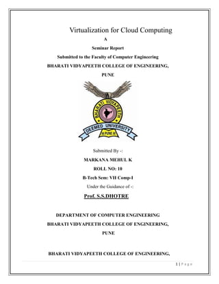 Virtualization for Cloud Computing<br />    A<br />Seminar Report <br />Submitted to the Faculty of Computer Engineering<br />BHARATI VIDYAPEETH COLLEGE OF ENGINEERING,<br />PUNE<br />Submitted By -:  <br />MARKANA MEHUL K<br />ROLL NO: 10<br />B-Tech Sem: VII Comp-I<br />Under the Guidance of -:<br />Prof. S.S.DHOTRE<br />DEPARTMENT OF COMPUTER ENGINEERING<br />BHARATI VIDYAPEETH COLLEGE OF ENGINEERING,<br /> PUNE<br />BHARATI VIDYAPEETH COLLEGE OF ENGINEERING,<br />PUNE<br />BHARATI  VIDYAPEETH  DEEMED  UNIVERSITY<br />COLLEGE OF ENGINEERING<br />PUNE<br />CERTIFICATE<br />This is to certify Mr. MARKANA MEHUL KISHORBHAI  has carried out  the seminar on “Virtualization for Cloud Computing”  under my guidance in partial fulfillment of the requirement for the degree of B-Tech in Computer Engineering of  Bharati Vidyapeeth Deemed University, Pune during the academic year 2011-12. To the best of my knowledge and belief this work has not been submitted else where for the award of any other degree.<br />Prof.  S.S.DHOTRE                                                    Prof. Dr. SUHAS H.PATIL                  <br />     (Seminar Guide)                                                                                   (Head of computer department)<br />Date: <br />Place: Pune<br />1 INTRODUCTION<br />1.1 Virtualization [1][4][8]<br />Virtualization is very useful concept. It allows abstraction and isolation of lower-level functionalities and underlying hardware. This enables portability of higher-level functions and sharing and aggregation of the physical resources. The virtualization concept has been around in some form since 1960s (e.g IBM mainframe systems). Since then, the concept has matured considerably and it has been applied to all aspects of computing – memory, storage, processors, software, networks, as well as services that IT offers. It is the combination of the growing needs and the recent advances in the IT architectures and solutions that is now bringing the virtualization to the true commodity level. Virtualization, through its economy of scale, and its ability to offer very advanced and complex IT services at a reasonable cost, is poised to become, along with wireless and highly distributed and pervasive computing devices, such as sensors and personal cell-based access devices, the driving technology behind the next in IT growth .Not surprisingly there are number of virtualization products, and a number of small and large companies that make them.<br />1.2 Cloud computing [15] [4]<br />Cloud computing refers to the processing and storage of data through the Internet. Computing and storage become ‘services’ rather than physical resources. Files and other of computing where IT-related capabilities are provided ‘as a service’, allowing users to access technology-enabled services from the Internet, or cloud, without knowledge of, expertise with, or control over the technology infrastructure that supports them.<br />Fig.1.1 Cloud Computing<br />1.2.1 Software as a Service - SaaS<br />Software as a Service ( SaaS) is a closely related form of computing to the cloud. As with cloud computing, SaaS customers tap into computing resources off-site that are hosted by another company. However, the difference is scale. Cloud computing platforms may combine thousands of computers and storage networks for backup, while some SaaS applications may operate via a connection between only two or three computers. This means that most SaaS solutions fall under the larger cloud computing definition. However, there are a few distinguishing features of SaaS that separate these solutions from cloud computing. SaaS is software that is owned, delivered and managed remotely by one or more providers. It also allows sharing of application processing and storage resources in a one-to-many environment on a pay-for-use basis, or as a subscription. For example, by signing up for a Gmail account through Google, you’re accessing the application via the SaaS model. Yet when a larger corporation such as a university  contracts with Google to run thousands of email accounts e.g. student email accounts, the solution changes from SaaS to cloud computing. Google is then managing the infrastructure headaches of running the IT infrastructure. Services must be on a large scale to qualify as cloud computing. It is a matter of establishing how well the solution meets the needs of the user when determining whether SaaS or cloud computing is more appropriate.<br />1.2.2 Grid Computing [1]<br />Cloud computing is often confused with grid computing, a form of distributed computing whereby a ‘super and virtual computer’ is composed of a cluster of networked, looselycoupled computers, acting in concert to perform very large tasks.<br />Grid computing has been used in environments where users make few but large allocation requests. For example, a lab may have a 1000 node cluster and users make allocations for all 1000, or 500, or 200, etc. So only a few of these allocations can be serviced at a  time and others need to be scheduled for when resources are released. This results in sophisticated batch job scheduling algorithms of parallel computations.<br /> <br />1.2.3 Utility Computing<br />Many cloud computing offerings have adopted the utility computing model. Utility computing can be analogized to traditional computing such as the consummation of electricity or gas. IT computing becomes a utility, similar to power, and organizations are billed either based on usage of resources or through subscription.<br />2 History of Virtualization [8]<br />Virtualization technology has been around for longer than most people realize. It is only now starting to be widely used because of the massive increase in hardware resources. The concept of virtualization was first devised in the 1960s. It was then implemented by IBM to help split large mainframe machines into separate ‘virtual machines’. The reason why this was done was to maximise their available mainframe computers efficiency. Before virtualization was introduced, a mainframe could only work on one process at a time, becoming a waste of resources. Virtualization was introduced to solve this problem. It worked by splitting up a mainframe machine’s hardware resources into separate entities. Due to this fact, a single physical mainframe machine could now run multiple applications and processes at the same time. As x86 became the dominant instruction set architecture in computer technology during the 1980s, and the client-server model was established to allow for distributed computing, the need for virtualization was no longer really required. This is because the client-server model allowed administrators to connect together many low cost workstations. Resources could then be distributed among these workstations using a few powerful servers. The<br />massive use of Windows and Linux based operating systems during the 1990s further solidified the x86 architecture and client-server model, as the dominant model in computer technology.<br />However, no one could have imagined the massive growth in the use of computer technology, and this created new IT infrastructure demands as well as problems. Some of these problems included<br />• Low hardware infrastructure utilization;<br />• Rising physical infrastructure costs;<br />• Rising IT management costs;<br />• Insufficient disaster protection; and<br />• High maintenance and costly end-user desktops.<br />The most viable solution to resolve the above-mentioned issues was hardware<br />virtualization and thus, in 1999, VMware introduced their first virtualization application for x86 based systems. Modern day machines can now have their powerful hardware resources split up, just like mainframe machines did during the 1960s, to allow for more efficient usage of processing power and hardware resources.<br />3 What is Virtualization? [1][10]<br />One of the main cost-saving, hardware-reducing, and energy-saving techniques used by cloud providers is virtualization. Virtualization is done with software-based computers that share the underlying physical machine resources among different virtual machines (VMs). With OS virtualization each VM can use a different operating system (OS), and each OS is isolated from the others. Many companies use VMs to consolidate servers, enabling different services to run in separate VMs on the same physical machine. VMs allow time-sharing of a<br />single computer among several single-tasking operating systems. Utilizing VMs requires the guest operating systems to use memory virtualization to share the memory of the one physical host. Memory Virtualization removes volatile random access memory (RAM) resources from individual systems, and aggregates those resources into a virtualized memory pool available to any computer in the cluster. Memory virtualization leverages large amount of memory which improves overall performance, system utilization, and increased efficiency. Allowing applications on multiple servers to share data without replication also reduces the total amount of memory needed.<br />One of the most important ideas behind cloud computing is scalability, and the key technology that makes that possible is virtualization. Virtualization, in its broadest sense, is the emulation of one of more workstations/servers within a single physical computer. Put simply, virtualization is the emulation of hardware within a software platform. This allows a single computer to take on the role of multiple computers. This type of virtualization is often referred to as full virtualization, allowing one physical computer to share its resources across a multitude of environments. This means that a single computer can essentially take the role of multiple computers. However, virtualization is not limited to the simulation of entire machines. There are many different types of virtualization, each for varying purposes. One of these is in use by almost all modern machines today and is referred to as virtual memory. Although the physical locations of data may be scattered across a computers RAM and Hard Drive, the process of virtual memory makes it appear that the data is stored contiguously and in order.<br /> RAID (Redundant Array of Independent Disks) is also a form of virtualization along with disk partitioning, processor virtualization and many other virtualization techniques. Virtualization allows the simulation of hardware via software. For this to occur, some type of virtualization software is required on a physical machine. The most well known virtualization software in use today is VMware. VMware will simulate the hardware resources of an x86 based computer, to create a fully functional virtual machine. An operating system and associated applications can then be installed on this virtual machine, just as would be done on a physical machine. Multiple virtual machines can be installed on a single physical machine, as separate entities. This eliminates any interference between the machines, each operating separately. Although virtualization technology has been around for many years, it is only now beginning to be fully deployed. One of the reasons for this is the increase in processing power and advances in hardware technology.<br />,[object Object],• Single OS image per machine<br />• Software and hardware tightly coupled<br />• Running multiple applications on same machine<br />   often creates conflict<br />• Underutilized resources<br />• Inflexible and costly infrastructure<br />Fig. 3.1 Before Virtualization<br />3.2  After Virtualization<br />• Hardware-independence of operating system and applications<br />• Virtual machines can be provisioned to any system<br />• Can manage OS and application as a single unit by encapsulating them into virtual<br />Machines<br />Fig.3.2 After Virtualization<br />4. Objectives of Virtualization [12]<br />There are four main objectives to virtualization, demonstrating the value offered to<br />organizations:<br />• Increased use of hardware resources<br />• Reduced management and resource costs<br />• Improved business flexibility<br />• Improved security and reduced downtime<br />4.1 Increased use of Hardware Resources<br />With improvements in technology, typical server hardware resources are not being used to their full capacity. On average, only 5-15% of hardware resources are being utilized. One of the goals of virtualization is to resolve this problem. By allowing a physical server to run virtualization software, a server’s resources are used much more efficiently. This can greatly reduce both management and operating costs. For example, if an organization used 5 different servers for 5 different services, instead of having 5 physical servers, these servers could be run on a single physical server operating as virtual servers.<br />4.2 Reduced Management and Resource Costs<br />Due to the sheer number of physical servers/workstations in use today, most organizations have to deal with issues such as space, power and cooling. Not only is this bad for the environment but, due to the increase in power demands, the construction of more buildings etc is also very costly for businesses. Using a virtualized infrastructure, businesses can save large amounts of money because they require far fewer physical machines.<br />4.3 Improved Business Flexibility<br />Whenever a business needs to expand its number of workstations or servers, it is often a lengthy and costly process. An organisation first has to make room for the physical location of the machines. The new machines then have to be ordered in, setup, etc. This is a time consuming process and wastes a business’s resources both directly and indirectly. Virtual machines can be easily setup. There are no additional hardware costs, no need for extra physical space and no need to wait around. Virtual machine management software also makes it easier for administrators to setup virtual machines and control access to particular resources, etc.<br />4.4 Improved Security and Reduced Downtime<br />When a physical machine fails, usually all of its software content becomes in accessible. All the content of that machine becomes unavailable and there is often some downtime to go along with this, until the problem is fixed. Virtual machines are separate entities from one another. Therefore if one of them fails or has a virus, they are completely isolated from all the other software on that physical machine, including other virtual machines. This greatly increases security, because problems can be contained. Another great advantage of virtual machines is that they are not hardware dependent. What this means is that if a server fails due to a hardware fault, the virtual machines stored on that particular server can be migrated to another server. Functionality can then resume as though nothing has happened, even though the original server may no longer be working.<br />5 Virtualization Approaches  [19] [14]<br />While virtualization has been a part of the IT landscape for decades, it is only recently (in 1998) that VMware delivered the benefits of virtualization to industry-standard x86-based platforms, which now form the majority of desktop, laptop and server shipments. A key benefit of virtualization is the ability to run multiple operating systems on a single physical system and share the underlying hardware resources – known as partitioning. Today, virtualization can apply to a range of system layers, including hardware-level virtualization, operating system level Virtualization, and high-level language virtual machines. Hardware-level virtualization was pioneered on IBM mainframes in the 1970s, and then more recently Unix/RISC system vendors began with hardware-based partitioning capabilities before moving on to software-based partitioning. For Unix/RISC and industry-standard x86 systems, the two approaches typically used with software-based partitioning are hosted and hypervisor architectures. A hosted approach provides partitioning services on top of a standard operating system and supports the broadest range of hardware configurations. In contrast, hypervisor architecture is the first layer of software installed on a clean x86-based system (hence it is often referred to as a “bare metal” approach). Since it has direct access to the hardware resources, a hypervisor is more efficient than hosted architectures, enabling greater scalability, robustness and performance.<br />5.1 Hosted Architecture [19]<br />• Installs and runs as an application<br />• Relies on host OS for device support and physical resource management<br />Fig. 5.1 Virtualization Architectures<br />        5.2 Bare-Metal (Hypervisor) Architecture [19]<br />• Lean virtualization-centric kernel <br />• Service Console for agents and helper   Applications.<br />Fig. 5.2 Bare-Metal (Hypervisor) Architecture<br />Hypervisors can be designed to be tightly coupled with operating systems or can be agnostic to operating systems. The latter approach provides customers with the capability to implement an OS-neutral management paradigm, thereby providing further rationalization of the data center. Application-level partitioning is another approach, where by many applications share a single operating system, but this offers less isolation (and higher risk) than hardware or software partitioning, and limited support for legacy applications or heterogeneous environments. However, various partitioning techniques can be combined, albeit with increased complexity. Hence, virtualization is a broad IT initiative, of which partitioning is just one facet. Other benefits include the isolation of virtual machines and the hardware-independence that results from the virtualization process. Virtual machines are highly portable, and can be moved or copied to any industry-standard (x86- based) hardware platform, regardless of the make or model. Thus virtualization facilitates adaptive IT resource  management  and  greater  responsiveness to changing business conditions . To provide advantages beyond partitioning, several system resources must be virtualized and managed, including CPUs, main memory and I/O, in addition to having an inter-partition resource management capability. While partitioning is a useful capability for IT organizations, true virtual infrastructure delivers business value well beyond that.<br />Fig.5.3 Traditional Infrastructure<br />6 What can be Virtualized? [1][6]<br />The SNIA taxonomy lists five different types of storage virtualization disk, tape (media and drive), file system, file, and block. Disk virtualization is one of the oldest forms of storage virtualization. The physical form of a magnetic disk is a compilation of cylinders, heads, and sectors. Each disk is different based on the numbers of cylinders, heads, and sectors; which changes the capacity of the disk. In order to read or write using the disk, some form of addressing is required. To complete this addressing the exact physical property of every magnetic disk would have to be known an impossibility. Virtualization is completed by the disks firmware to transform the addresses into logical blocks for use by applications and operating systems, called logical block addressing (LBA). As magnetic disks are used, some blocks may not be able to store and retrieve data reliably. Disk virtualization allows the magnetic disk to appear defect-free, releasing the operating system to focus on other processes When data is read or written to physical tape media, the transmission can fluctuate due to the network or busy clients on the network. The ideal situation is to have a single stream of data. When fluctuations occur, the tape drive reverts to a start/stop mode where a small amount of data is written, the tape is stopped and rewound before another small amount of data is written. This mode increases recording time and wear on the tape media. Variances like this result in only 15-30 percent of tape media capacity to be utilized. Tape media visualization uses online disk storage as a cache to emulate reading and writing. This disk acts a buffer to eliminate the fluctuations and variances present when writing directly to the tape media. Tape media virtualization also emulates large numbers of small volumes while keeping the data on disk. The data is then writing to tape in a streaming pattern.<br />Tape drives used to be dedicated to single servers and then connected to multiple servers. Now tape drives are connected to a server and the activities involving these devices are performed across the network. Unfortunately, a potential risk is two servers writing to the same tape drive at the same time. Virtualized tape drives can make a single drive appear as several virtual drives which are assigned to individual servers as dedicated resources. When a request is made, the virtualization software (tape broker) reserves and maps a physical tape drive to the virtual drive and completes the operations. The physical drive is then placed back into the environment to be used by another virtual drive. Another virtualization form is the use of RAIL (Redundant Array of Independent Libraries). This technique allows several tape libraries to be emulated and distributed as a single virtual library for use by applications. File systems virtualization provides file systems to multiple clients regardless of the operating systems on those clients. Using a networked remote file system such as NFS or CIFS, this abstraction demons rates the most important feature of storage virtualization location transparency.<br /> Another form of file system virtualization assists in database management. Most data for databases are located on raw disk drives to maximize performance but are cumbersome to manage. Putting this data into a file system makes the data easier to manage but causes problems in performance. Database virtualization combines the best of both worlds. Hierarchical Storage Management (HSM) identifies rarely used data and migrates it to inexpensive secondary storage. From the client perspective, the file still exists and there is no need to know the physical location of the file. This is a form of file virtualization Block virtualization, or block aggregation, creates a single logical device out of several physical devices. The intent is to have applications see a new virtual disk with a lager range of block addresses; essentially tricking the application into thinking it has more memory than it truly has. The storage customer is concerned with three things: capacity,  performance, and availability. When the customer demands more, functions of block virtualization can fulfill these requirements easily and cost-effectively.<br />Virtualization Processes<br />Some of the service management processes involved with Virtualization include<br />,[object Object]