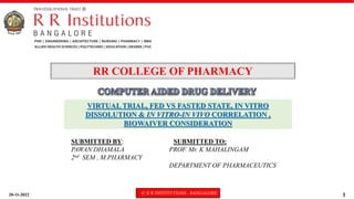 20-11-2022 © R R INSTITUTIONS , BANGALORE 1
VIRTUAL TRIAL, FED VS FASTED STATE, IN VITRO
DISSOLUTION & IN VITRO-IN VIVO CORRELATION ,
BIOWAIVER CONSIDERATION
RR COLLEGE OF PHARMACY
SUBMITTED BY: SUBMITTED TO:
PAWAN DHAMALA PROF. Mr. K MAHALINGAM
2nd SEM , M.PHARMACY
DEPARTMENT OF PHARMACEUTICS
 
