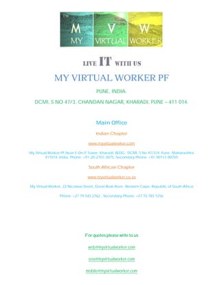 MY VIRTUAL WORKER PF
                                      PUNE, INDIA.

   DCMI, S NO 47/3, CHANDAN NAGAR, KHARADI, PUNE – 411 014.



                                      Main Office

                                      Indian Chapter

                                 www.myvirtualworker.com

My Virtual Worker PF,Near E On IT Tower, Kharadi, BLDG : DCMI, S No 47/3/9, Pune, Maharashtra
         411014, India, Phone: +91-20-2701-3075, Secondary Phone: +91-90111-80705

                                  South African Chapter

                                 www.myvirtualworker.co.za

My Virtual Worker, 22 Nicolaai Street, Great Brak River, Western Cape, Republic of South Africa

                 Phone: +27 79 543 2762 , Secondary Phone: +27 72 783 1256




                                For quotes please write to us

                                 web@myvirtualworker.com

                                  seo@myvirtualworker.com

                                mobile@myvirtualworker.com
 