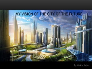 MY VISION OF THE CITY OF THE FUTURE




                              By Markus Kerbs
 