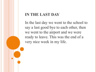 IN THE LAST DAY
In the last day we went to the school to
say a last good bye to each other, then
we went to the airport and we were
ready to leave. This was the end of a
very nice week in my life.
 