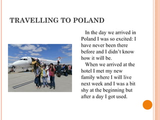 TRAVELLING TO POLAND
In the day we arrived in
Poland I was so excited: I
have never been there
before and I didn’t know
how it will be.
When we arrived at the
hotel I met my new
family where I will live
next week and I was a bit
shy at the beginning but
after a day I got used.
 