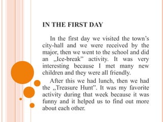 IN THE FIRST DAY
In the first day we visited the town’s
city-hall and we were received by the
major, then we went to the school and did
an ,,Ice-break” activity. It was very
interesting because I met many new
children and they were all friendly.
After this we had lunch, then we had
the ,,Treasure Hunt”. It was my favorite
activity during that week because it was
funny and it helped us to find out more
about each other.
 