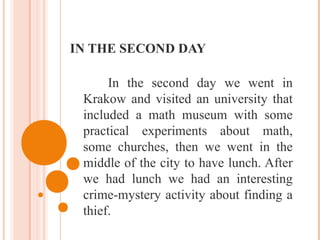 IN THE SECOND DAY
In the second day we went in
Krakow and visited an university that
included a math museum with some
practical experiments about math,
some churches, then we went in the
middle of the city to have lunch. After
we had lunch we had an interesting
crime-mystery activity about finding a
thief.
 