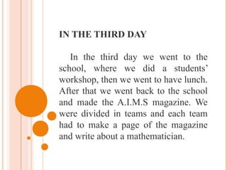 IN THE THIRD DAY
In the third day we went to the
school, where we did a students’
workshop, then we went to have lunch.
After that we went back to the school
and made the A.I.M.S magazine. We
were divided in teams and each team
had to make a page of the magazine
and write about a mathematician.
 