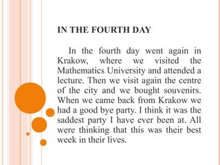 IN THE FOURTH DAY
In the fourth day went again in
Krakow, where we visited the
Mathematics University and attended a
lecture. Then we visit again the centre
of the city and we bought souvenirs.
When we came back from Krakow we
had a good bye party. I think it was the
saddest party I have ever been at. All
were thinking that this was their best
week in their lives.
 