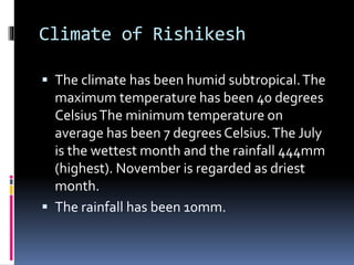 Climate of Rishikesh
 The climate has been humid subtropical.The
maximum temperature has been 40 degrees
CelsiusThe minimum temperature on
average has been 7 degrees Celsius.The July
is the wettest month and the rainfall 444mm
(highest). November is regarded as driest
month.
 The rainfall has been 10mm.
 