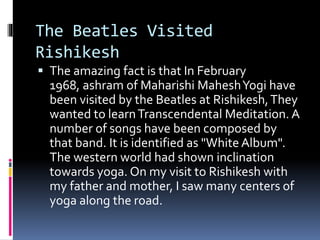 The Beatles Visited
Rishikesh
 The amazing fact is that In February
1968, ashram of Maharishi MaheshYogi have
been visited by the Beatles at Rishikesh,They
wanted to learnTranscendental Meditation. A
number of songs have been composed by
that band. It is identified as "White Album".
The western world had shown inclination
towards yoga. On my visit to Rishikesh with
my father and mother, I saw many centers of
yoga along the road.
 