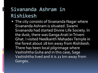 Sivananda Ashram in
Rishikesh
 The city consists of Sivananda Nagar where
Sivananda Ashram is situated. Swami
Sivananda had started Divine Life Society. In
the dusk, there was Ganga Arati inTriveni
Ghat. I visited Neelkanth MahadevTemple in
the forest about 28 km away from Rishikesh.
There has been local pilgrimage where
Vashishtha Guha and in this case, Sage
Vashishtha lived and it is 21 km away from
Ganges.
 