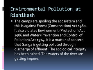 Environmental Pollution at
Rishikesh
 The camps are spoiling the ecosystem and
this is against Forest (Conservation) Act 1980.
It also violates Environment (Protection) Act
1986 and Water (Prevention and Control of
Pollution) Act 1974. It is a matter of concern
that Ganga is getting polluted through
discharge of effluent.The ecological integrity
has been ruined.The waters of the river are
getting impure.
 