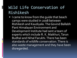 Wild Life Conservation of
Rishikesh
 I came to know from the guide that beach
camps were studied in 2008 between
Rishikesh and Kaudiyala.The Govind Ballabh
Pant Himalayan Environment and
Development Institute had sent a team of
experts which include R. K. Maikhuri,Tarun
Budhal and Nihal Farukhi.There has been
standards of wildlife conservation.There is
also waste management and they have been
disregarded.
 