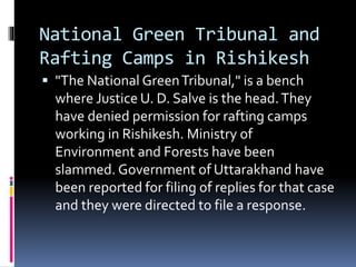 National Green Tribunal and
Rafting Camps in Rishikesh
 "The National GreenTribunal," is a bench
where Justice U. D. Salve is the head.They
have denied permission for rafting camps
working in Rishikesh. Ministry of
Environment and Forests have been
slammed. Government of Uttarakhand have
been reported for filing of replies for that case
and they were directed to file a response.
 