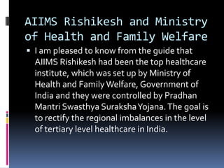 AIIMS Rishikesh and Ministry
of Health and Family Welfare
 I am pleased to know from the guide that
AIIMS Rishikesh had been the top healthcare
institute, which was set up by Ministry of
Health and Family Welfare, Government of
India and they were controlled by Pradhan
Mantri Swasthya SurakshaYojana.The goal is
to rectify the regional imbalances in the level
of tertiary level healthcare in India.
 