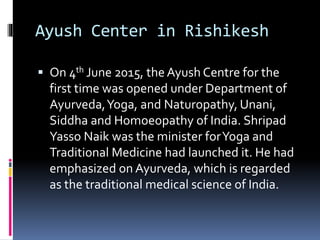 Ayush Center in Rishikesh
 On 4th June 2015, the Ayush Centre for the
first time was opened under Department of
Ayurveda,Yoga, and Naturopathy, Unani,
Siddha and Homoeopathy of India. Shripad
Yasso Naik was the minister forYoga and
Traditional Medicine had launched it. He had
emphasized on Ayurveda, which is regarded
as the traditional medical science of India.
 