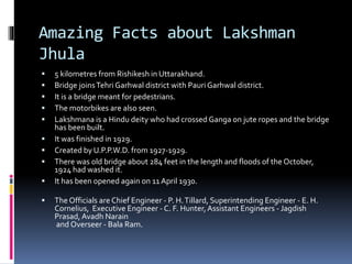 Amazing Facts about Lakshman
Jhula
 5 kilometres from Rishikesh in Uttarakhand.
 Bridge joinsTehri Garhwal district with Pauri Garhwal district.
 It is a bridge meant for pedestrians.
 The motorbikes are also seen.
 Lakshmana is a Hindu deity who had crossed Ganga on jute ropes and the bridge
has been built.
 It was finished in 1929.
 Created by U.P.P.W.D. from 1927-1929.
 There was old bridge about 284 feet in the length and floods of the October,
1924 had washed it.
 It has been opened again on 11 April 1930.
 The Officials are Chief Engineer - P. H.Tillard, Superintending Engineer - E. H.
Cornelius, Executive Engineer - C. F. Hunter,Assistant Engineers - Jagdish
Prasad, Avadh Narain
and Overseer - Bala Ram.
 