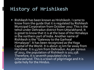 History of Hrishikesh
 Rishikesh has been known as Hrishikesh. I came to
know from the guide that it is regulated by Rishikesh
Municipal Corporation from October 2017.This is the
tehsil under Dehradun district from Uttarakhand. It
is great to know that it is at the base of the Himalaya
in the northern part of India. Another name of
Rishikesh is the "Gateway to the Garhwal
Himalayas”. It has been recognized as theYoga
Capital of theWorld. It is about 25 km far away from
Haridwar. It is 43 km from Dehradun. As per census
of 2011, the population of Rishikesh is 102,138.
Therefore, it is seventh populated city in
Uttarakhand.This is a town of pilgrimage and it is
quite holy for the Hindus.
 