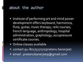 about the author
 Institute of performing art and mind power
development offers keyboard, harmonica,
flute, guitar, music therapy, reiki courses,
french language, anthropology, hospital
administration, graphology, accupressure
certificate courses.
 Online classes available
 contact 91–8017517171(pratanu banerjee)
 email : pratanubanerjee9@gmail.com
 