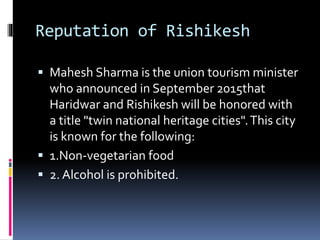 Reputation of Rishikesh
 Mahesh Sharma is the union tourism minister
who announced in September 2015that
Haridwar and Rishikesh will be honored with
a title "twin national heritage cities".This city
is known for the following:
 1.Non-vegetarian food
 2. Alcohol is prohibited.
 