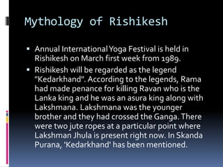 Mythology of Rishikesh
 Annual InternationalYoga Festival is held in
Rishikesh on March first week from 1989.
 Rishikesh will be regarded as the legend
"Kedarkhand". According to the legends, Rama
had made penance for killing Ravan who is the
Lanka king and he was an asura king along with
Lakshmana. Lakshmana was the younger
brother and they had crossed the Ganga.There
were two jute ropes at a particular point where
Lakshman Jhula is present right now. In Skanda
Purana, 'Kedarkhand' has been mentioned.
 