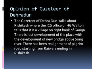 Opinion of Gazeteer of
Dehradun
 The Gazeteer of Dehra Dun talks about
Rishikesh where the ICS office of HGWalton
tells that it is a village on right bank of Ganga.
There is fast development of the place with
the development of new bridge above Song
river.There has been realignment of pilgrim
road starting from Raiwala ending in
Rishikesh.
 