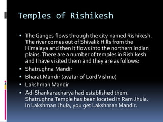 Temples of Rishikesh
 The Ganges flows through the city named Rishikesh.
The river comes out of Shivalik Hills from the
Himalaya and then it flows into the northern Indian
plains.There are a number of temples in Rishikesh
and I have visited them and they are as follows:
 Shatrughna Mandir
 Bharat Mandir (avatar of LordVishnu)
 Lakshman Mandir
 Adi Shankaracharya had established them.
ShatrughnaTemple has been located in Ram Jhula.
In Lakshman Jhula, you get Lakshman Mandir.
 